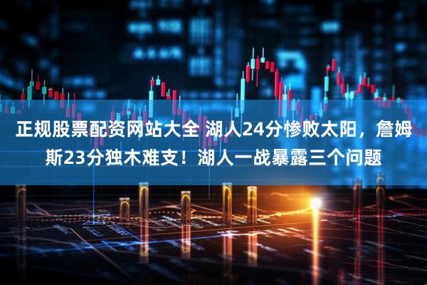 正规股票配资网站大全 湖人24分惨败太阳，詹姆斯23分独木难支！湖人一战暴露三个问题