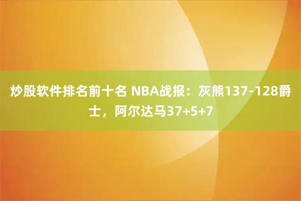 炒股软件排名前十名 NBA战报：灰熊137-128爵士，阿尔达马37+5+7