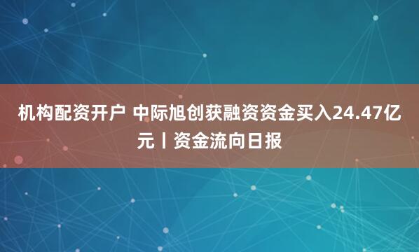 机构配资开户 中际旭创获融资资金买入24.47亿元丨资金流向日报